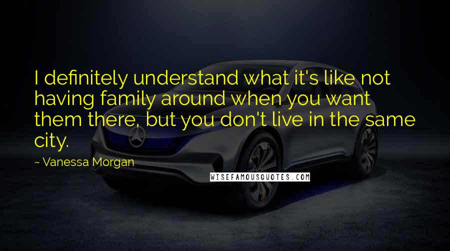 Vanessa Morgan Quotes: I definitely understand what it's like not having family around when you want them there, but you don't live in the same city.