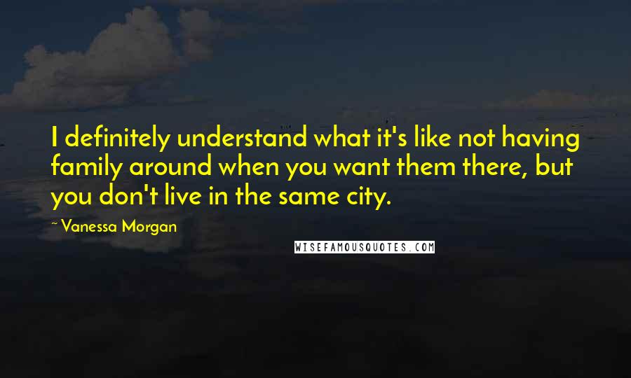 Vanessa Morgan Quotes: I definitely understand what it's like not having family around when you want them there, but you don't live in the same city.