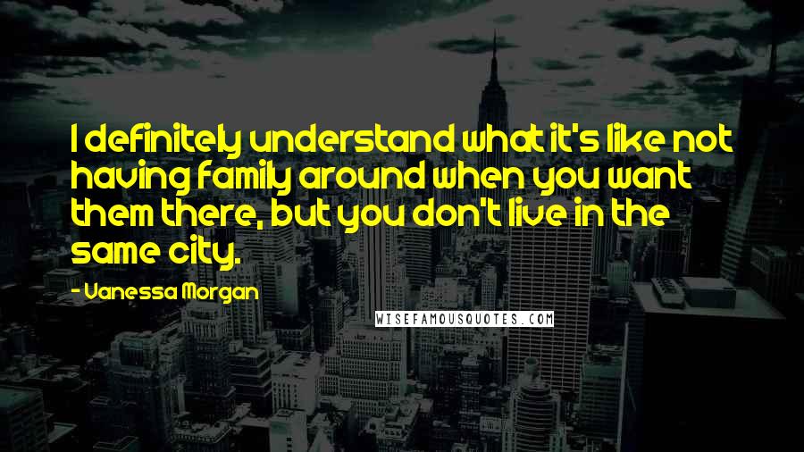 Vanessa Morgan Quotes: I definitely understand what it's like not having family around when you want them there, but you don't live in the same city.