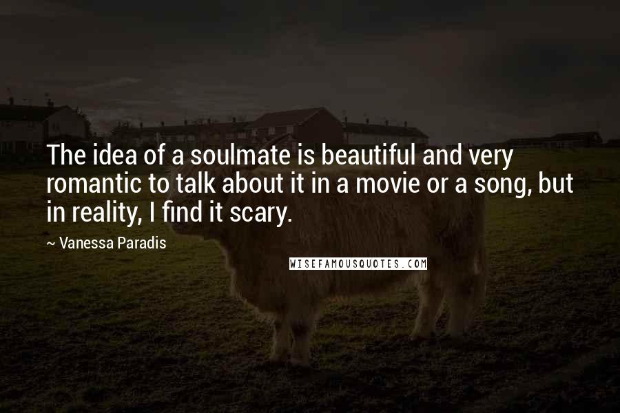 Vanessa Paradis Quotes: The idea of a soulmate is beautiful and very romantic to talk about it in a movie or a song, but in reality, I find it scary.