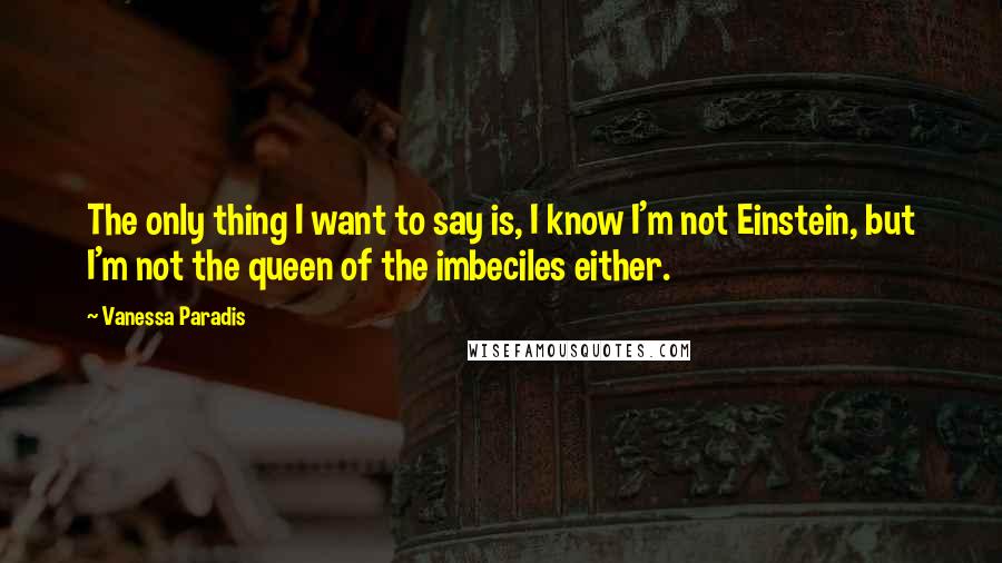 Vanessa Paradis Quotes: The only thing I want to say is, I know I'm not Einstein, but I'm not the queen of the imbeciles either.