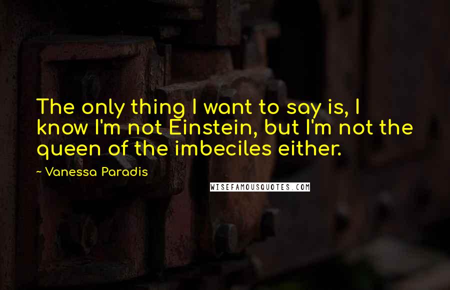 Vanessa Paradis Quotes: The only thing I want to say is, I know I'm not Einstein, but I'm not the queen of the imbeciles either.