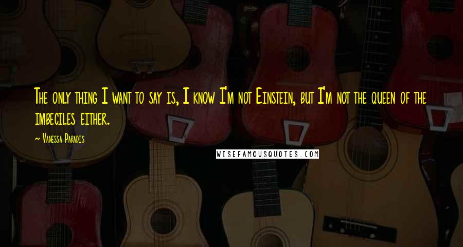 Vanessa Paradis Quotes: The only thing I want to say is, I know I'm not Einstein, but I'm not the queen of the imbeciles either.