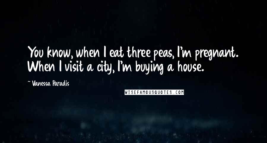 Vanessa Paradis Quotes: You know, when I eat three peas, I'm pregnant. When I visit a city, I'm buying a house.