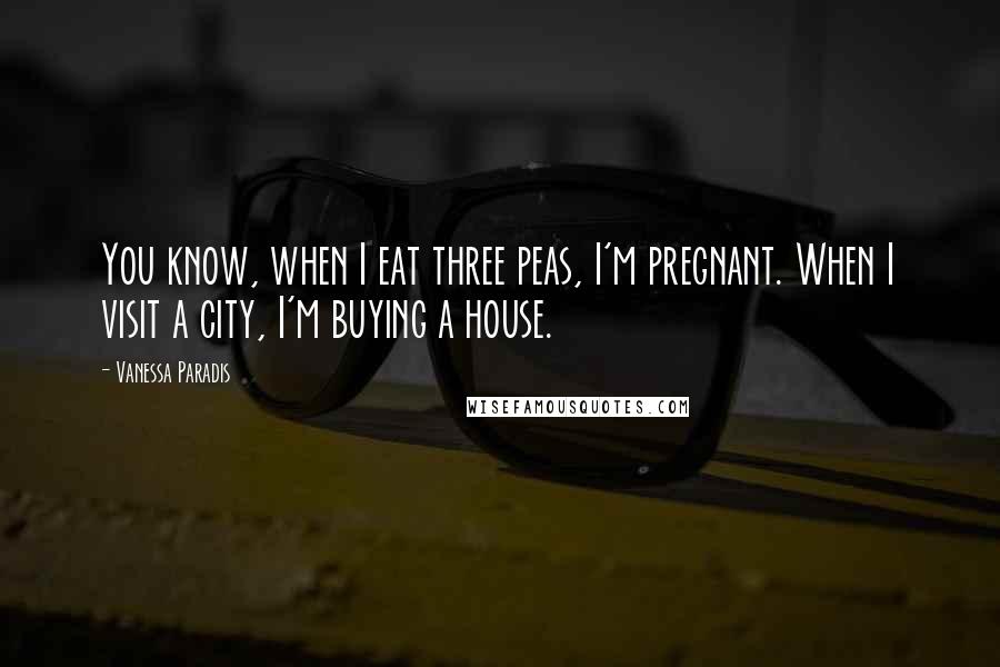 Vanessa Paradis Quotes: You know, when I eat three peas, I'm pregnant. When I visit a city, I'm buying a house.