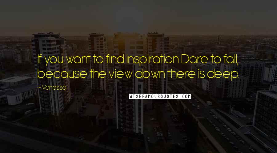 Vanessa Quotes: If you want to find inspiration Dare to fall, because the view down there is deep.