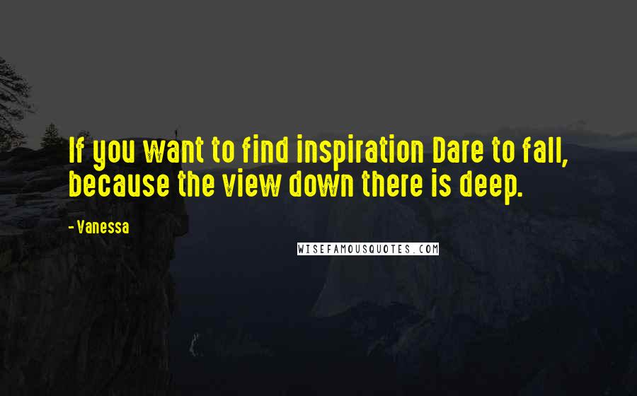 Vanessa Quotes: If you want to find inspiration Dare to fall, because the view down there is deep.