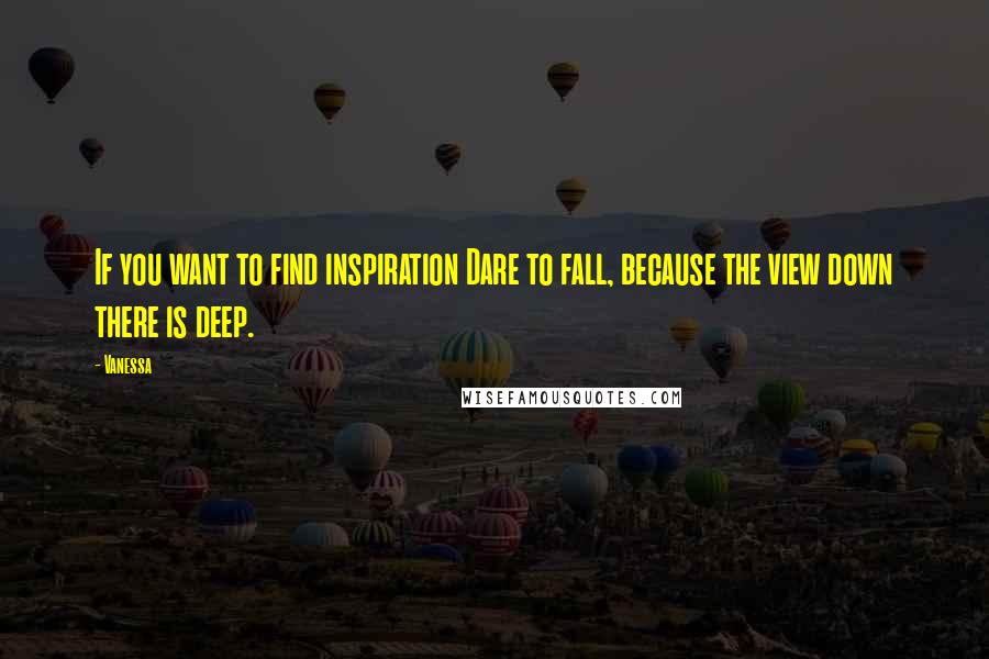 Vanessa Quotes: If you want to find inspiration Dare to fall, because the view down there is deep.