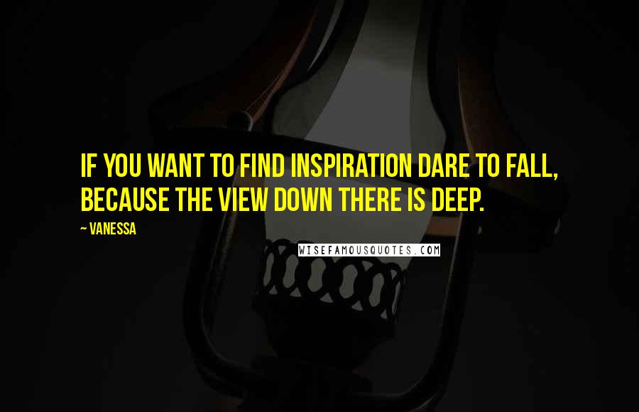 Vanessa Quotes: If you want to find inspiration Dare to fall, because the view down there is deep.