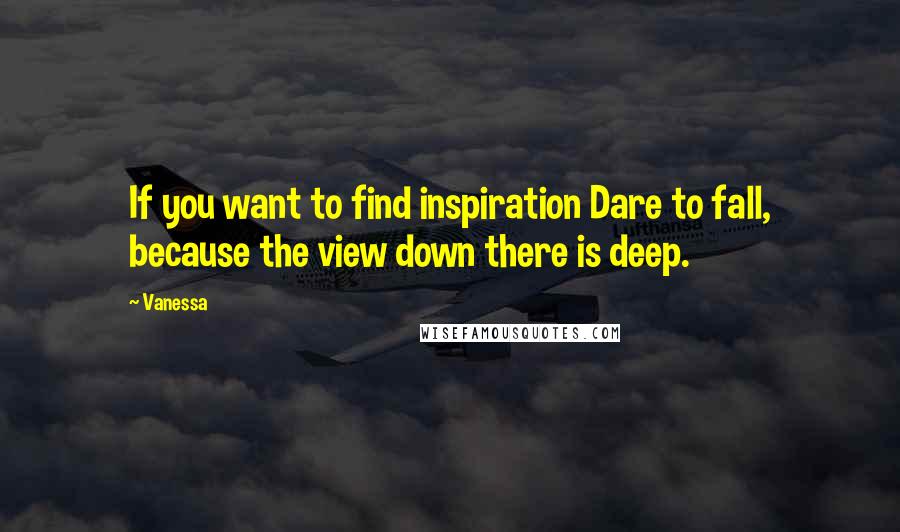 Vanessa Quotes: If you want to find inspiration Dare to fall, because the view down there is deep.