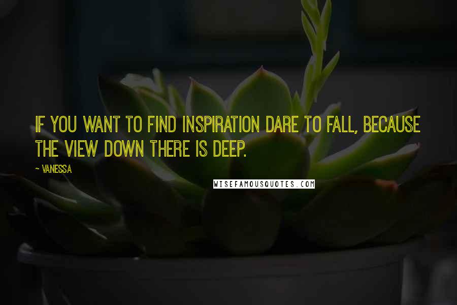 Vanessa Quotes: If you want to find inspiration Dare to fall, because the view down there is deep.