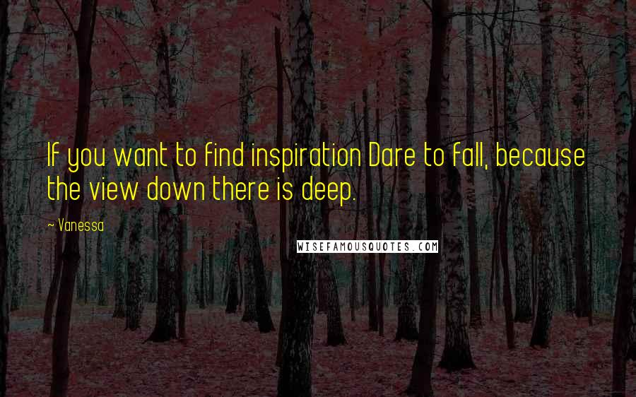 Vanessa Quotes: If you want to find inspiration Dare to fall, because the view down there is deep.