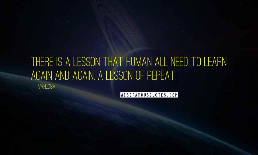 Vanessa Quotes: There is a lesson that human all need to learn again and again. A lesson of repeat.