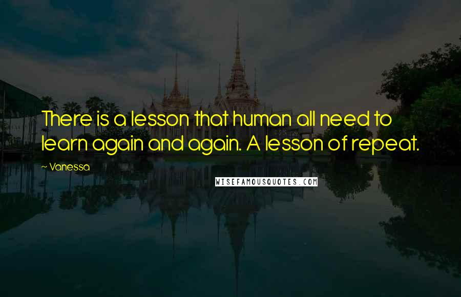 Vanessa Quotes: There is a lesson that human all need to learn again and again. A lesson of repeat.