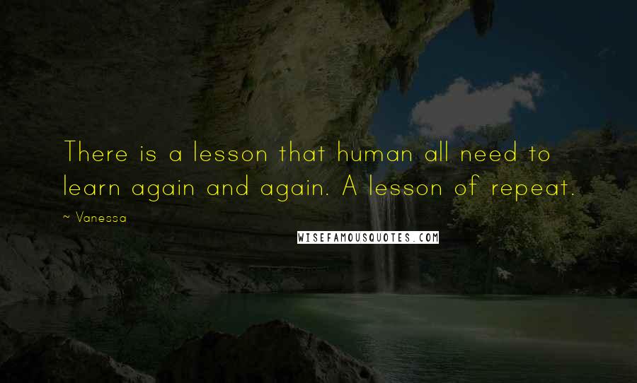 Vanessa Quotes: There is a lesson that human all need to learn again and again. A lesson of repeat.