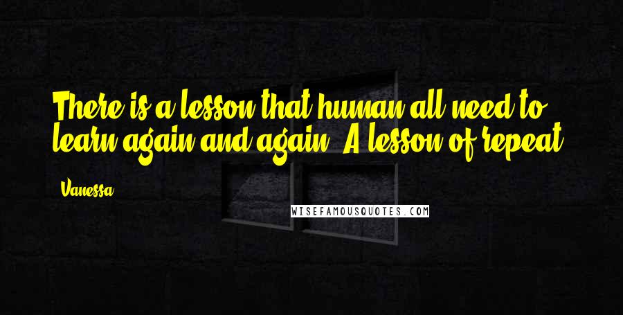 Vanessa Quotes: There is a lesson that human all need to learn again and again. A lesson of repeat.