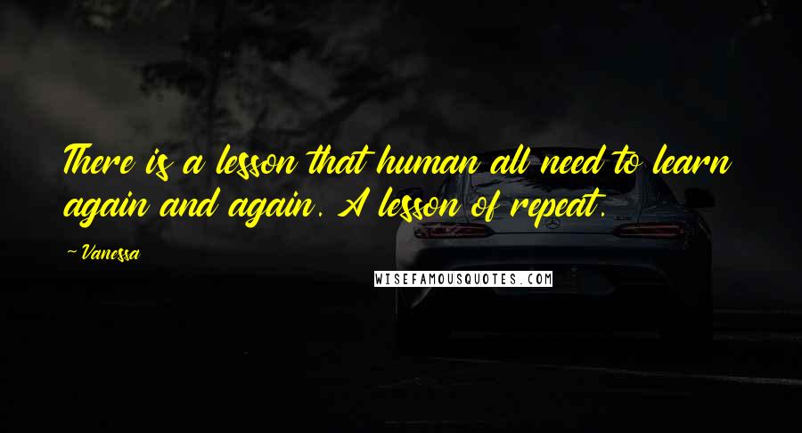 Vanessa Quotes: There is a lesson that human all need to learn again and again. A lesson of repeat.