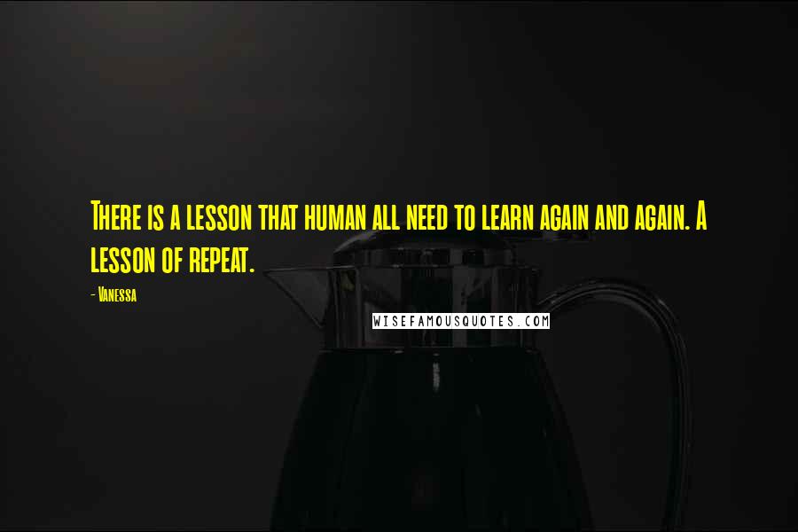 Vanessa Quotes: There is a lesson that human all need to learn again and again. A lesson of repeat.