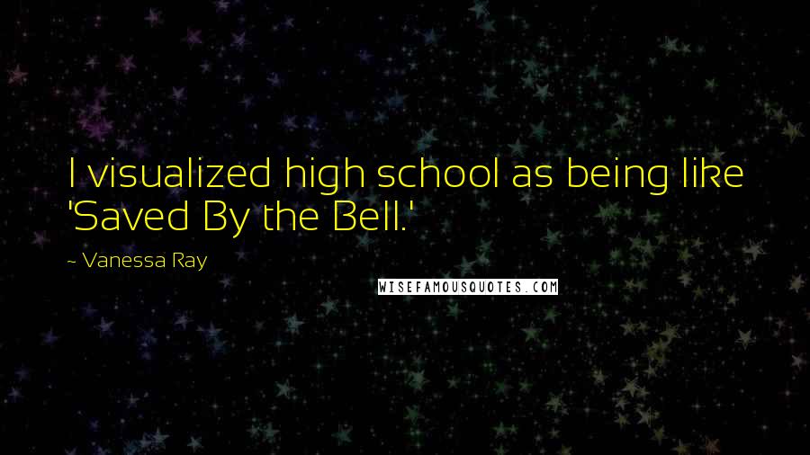 Vanessa Ray Quotes: I visualized high school as being like 'Saved By the Bell.'
