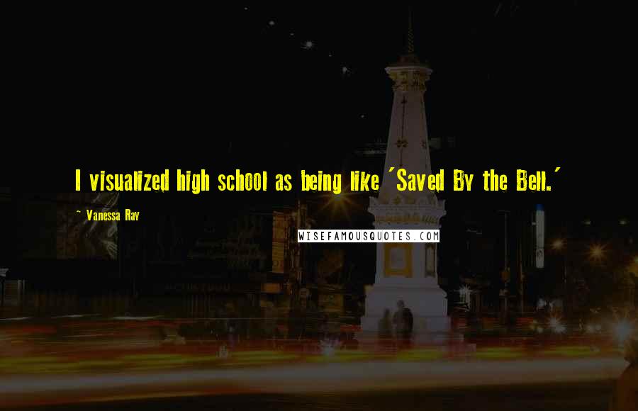 Vanessa Ray Quotes: I visualized high school as being like 'Saved By the Bell.'