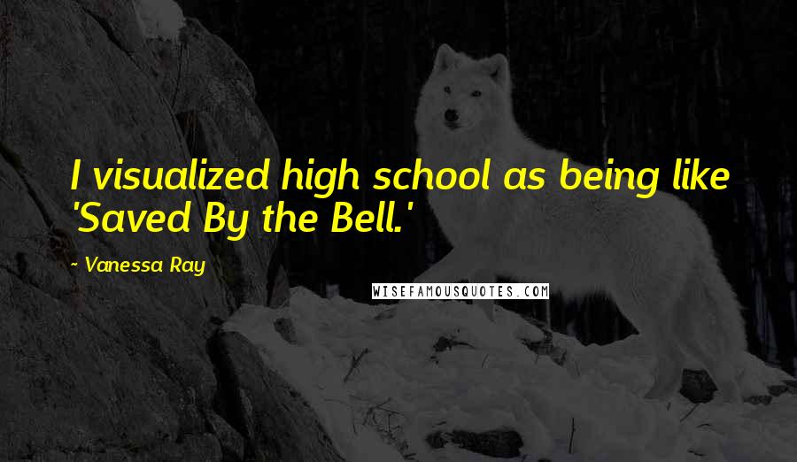 Vanessa Ray Quotes: I visualized high school as being like 'Saved By the Bell.'