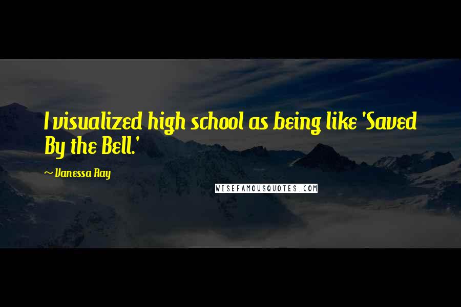 Vanessa Ray Quotes: I visualized high school as being like 'Saved By the Bell.'