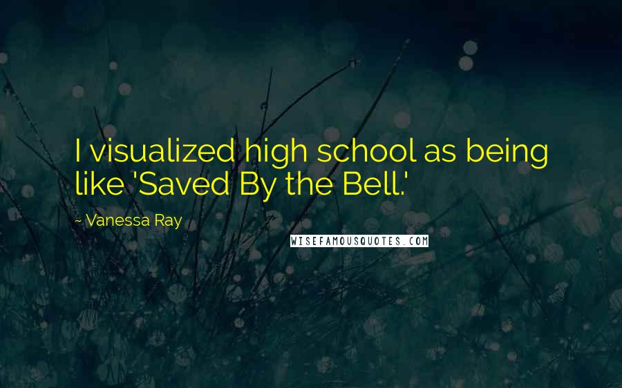 Vanessa Ray Quotes: I visualized high school as being like 'Saved By the Bell.'