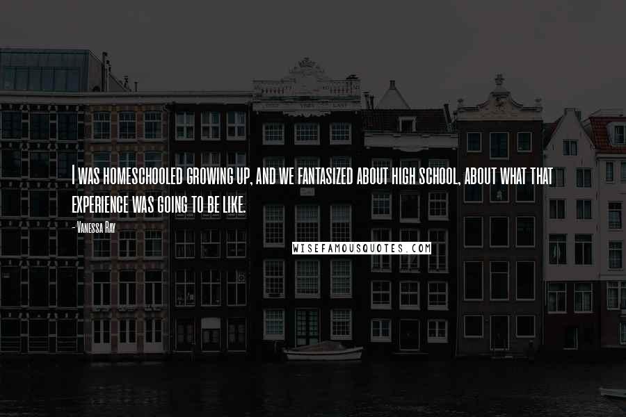 Vanessa Ray Quotes: I was homeschooled growing up, and we fantasized about high school, about what that experience was going to be like.