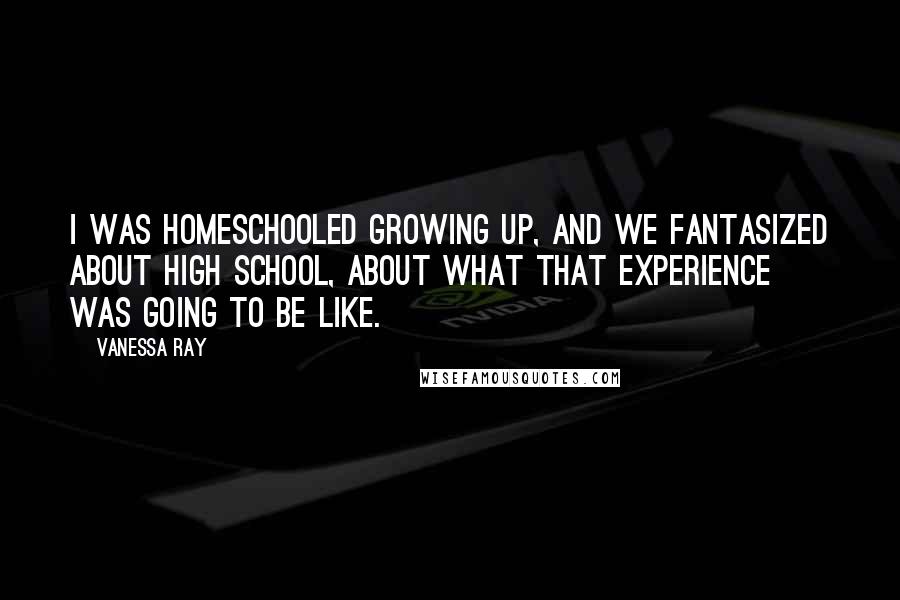 Vanessa Ray Quotes: I was homeschooled growing up, and we fantasized about high school, about what that experience was going to be like.