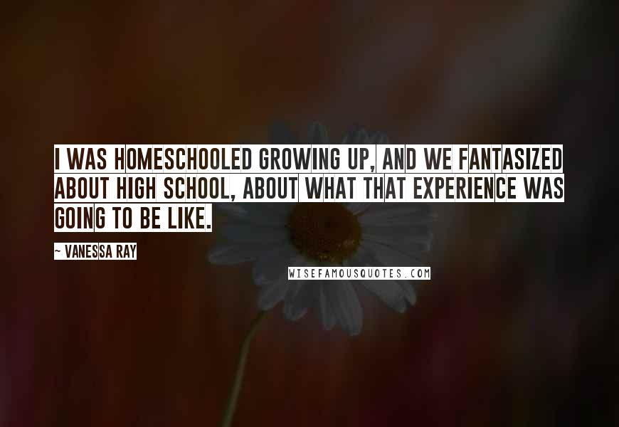 Vanessa Ray Quotes: I was homeschooled growing up, and we fantasized about high school, about what that experience was going to be like.