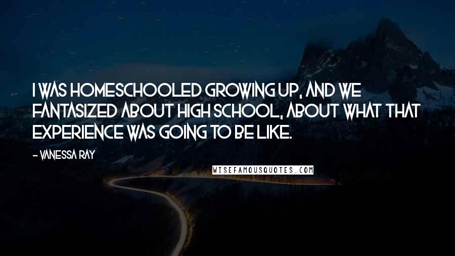 Vanessa Ray Quotes: I was homeschooled growing up, and we fantasized about high school, about what that experience was going to be like.