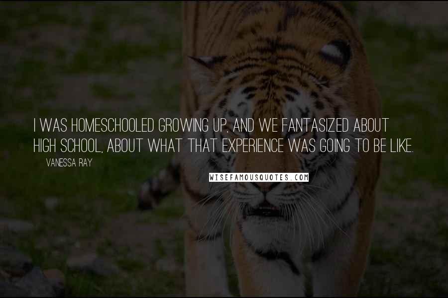 Vanessa Ray Quotes: I was homeschooled growing up, and we fantasized about high school, about what that experience was going to be like.