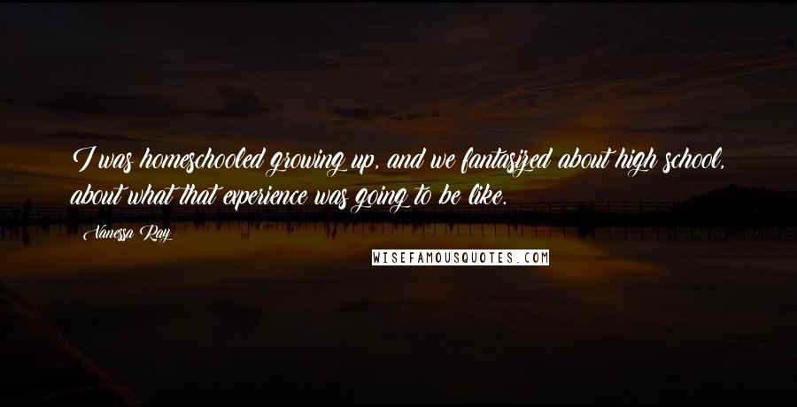 Vanessa Ray Quotes: I was homeschooled growing up, and we fantasized about high school, about what that experience was going to be like.