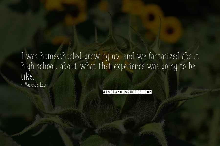 Vanessa Ray Quotes: I was homeschooled growing up, and we fantasized about high school, about what that experience was going to be like.