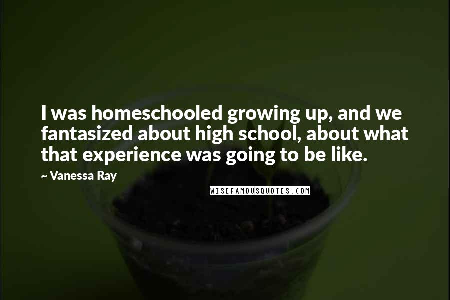 Vanessa Ray Quotes: I was homeschooled growing up, and we fantasized about high school, about what that experience was going to be like.