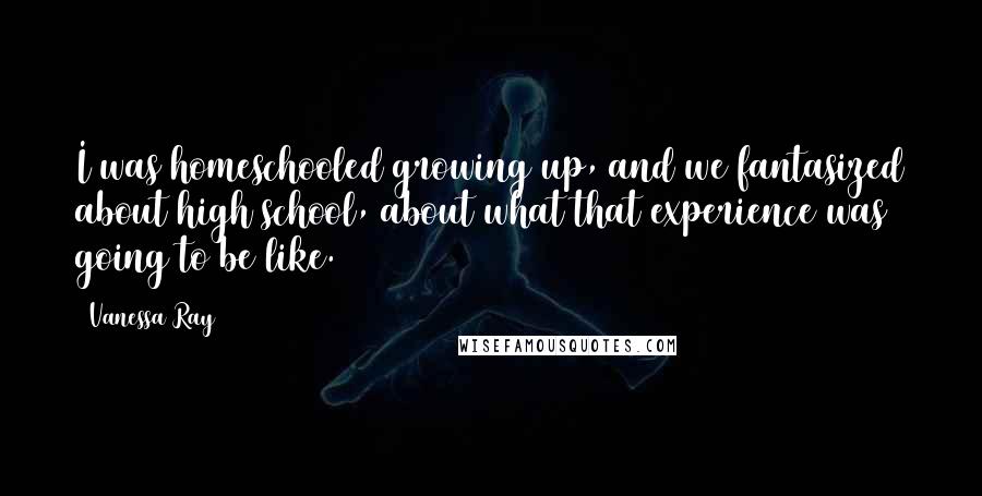 Vanessa Ray Quotes: I was homeschooled growing up, and we fantasized about high school, about what that experience was going to be like.