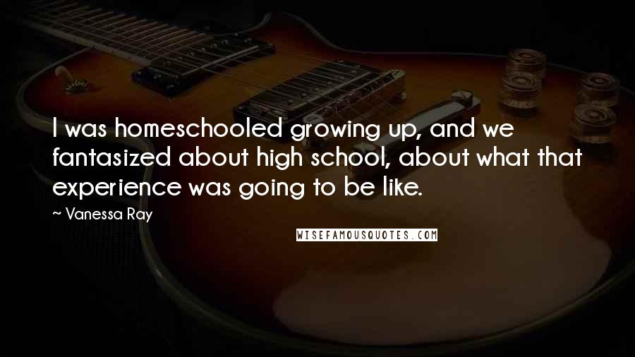 Vanessa Ray Quotes: I was homeschooled growing up, and we fantasized about high school, about what that experience was going to be like.