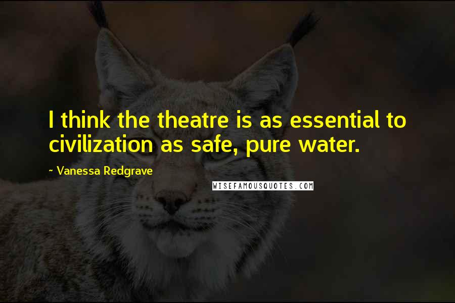 Vanessa Redgrave Quotes: I think the theatre is as essential to civilization as safe, pure water.