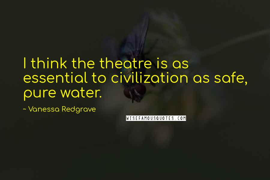 Vanessa Redgrave Quotes: I think the theatre is as essential to civilization as safe, pure water.