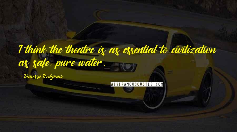 Vanessa Redgrave Quotes: I think the theatre is as essential to civilization as safe, pure water.