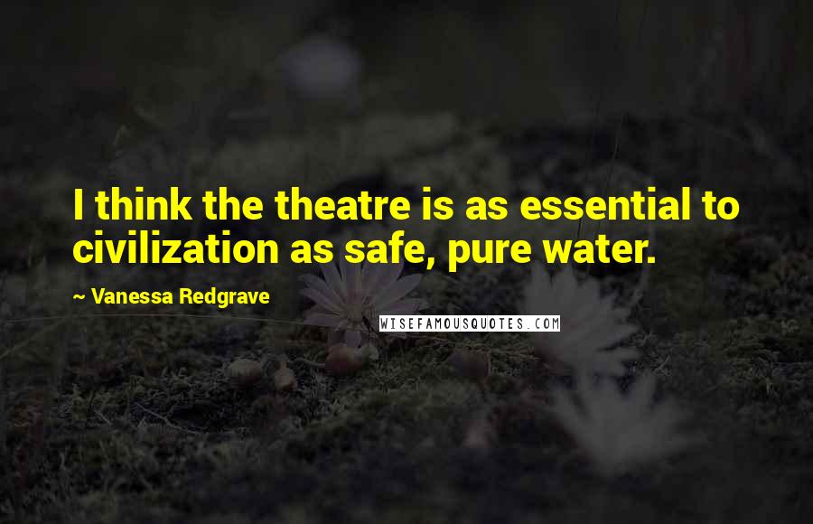 Vanessa Redgrave Quotes: I think the theatre is as essential to civilization as safe, pure water.