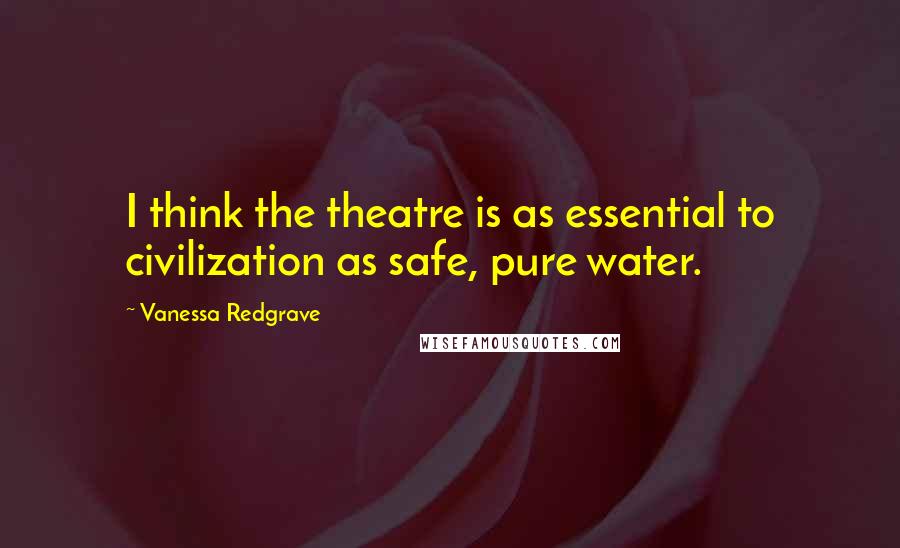 Vanessa Redgrave Quotes: I think the theatre is as essential to civilization as safe, pure water.