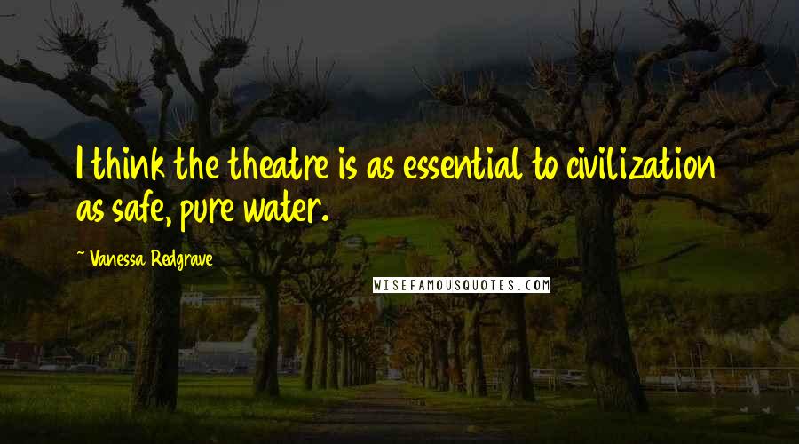 Vanessa Redgrave Quotes: I think the theatre is as essential to civilization as safe, pure water.