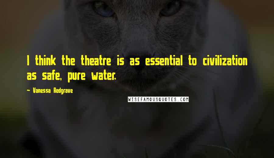 Vanessa Redgrave Quotes: I think the theatre is as essential to civilization as safe, pure water.