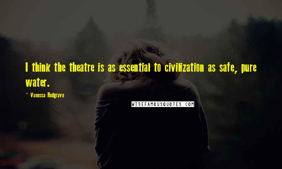 Vanessa Redgrave Quotes: I think the theatre is as essential to civilization as safe, pure water.