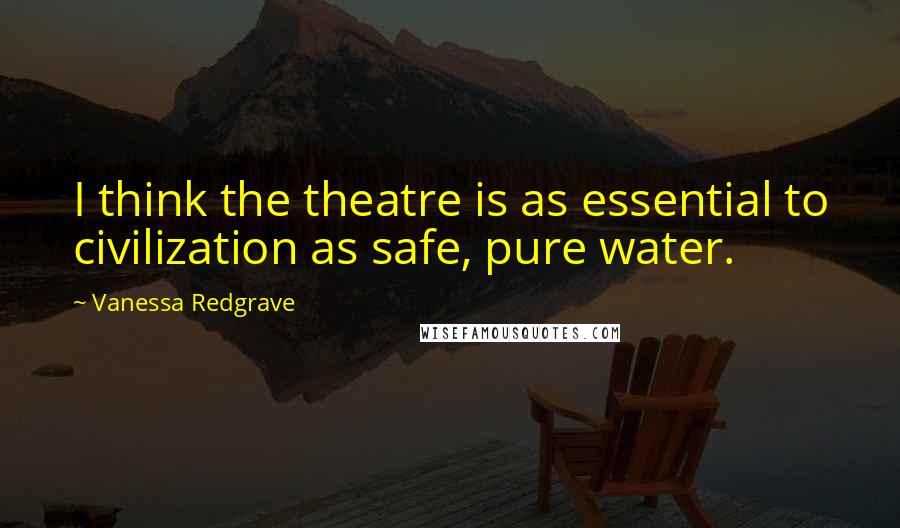 Vanessa Redgrave Quotes: I think the theatre is as essential to civilization as safe, pure water.