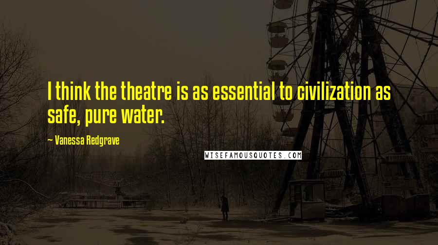 Vanessa Redgrave Quotes: I think the theatre is as essential to civilization as safe, pure water.