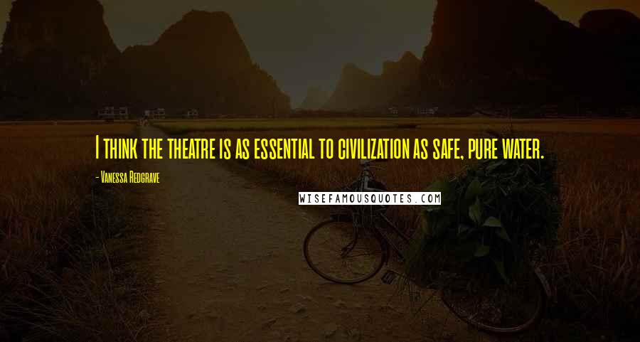 Vanessa Redgrave Quotes: I think the theatre is as essential to civilization as safe, pure water.