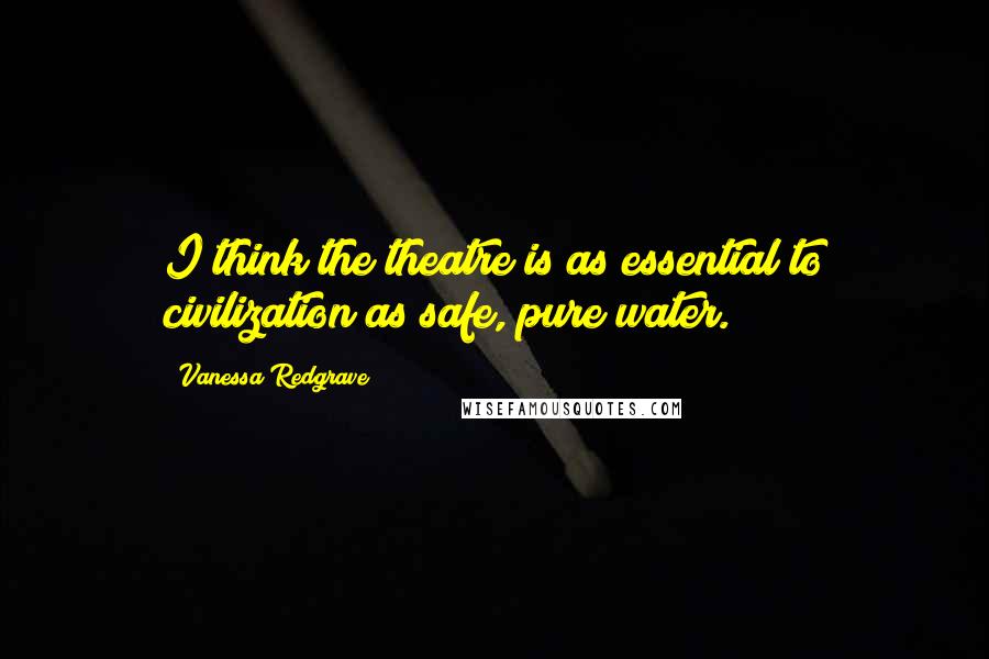 Vanessa Redgrave Quotes: I think the theatre is as essential to civilization as safe, pure water.