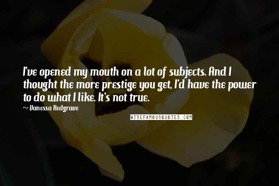 Vanessa Redgrave Quotes: I've opened my mouth on a lot of subjects. And I thought the more prestige you get, I'd have the power to do what I like. It's not true.